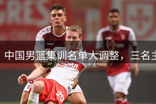 中国男篮集训名单大调整，三名主力离队引关注