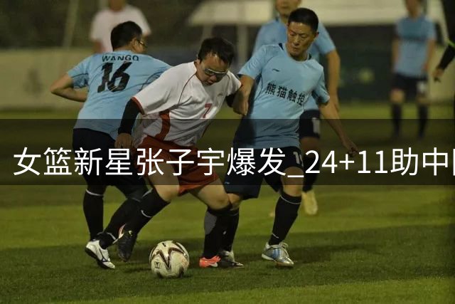女篮新星张子宇爆发 24+11助中国队险胜