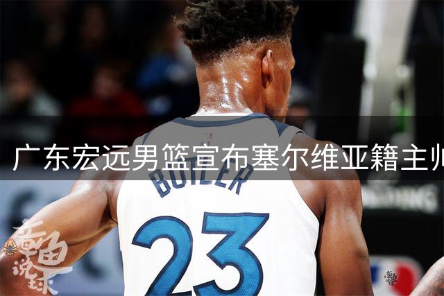 广东宏远男篮宣布塞尔维亚籍主帅亚科夫列维奇执掌教鞭