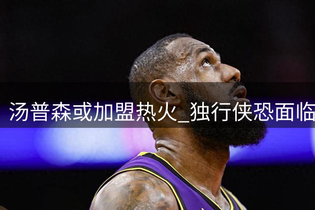 汤普森或加盟热火 独行侠恐面临买断抉择