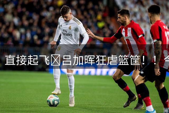 直接起飞🛫吕加晖狂虐篮筐！！今天是来参加扣篮大赛的吧！！！