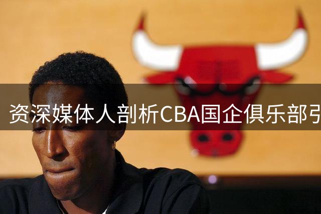 资深媒体人剖析CBA国企俱乐部引援保守现象