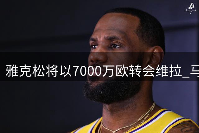 雅克松将以7000万欧转会维拉 马竞引援计划受挫
